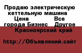 Продаю электрическую кеттельную машина › Цена ­ 50 000 - Все города Бизнес » Другое   . Красноярский край